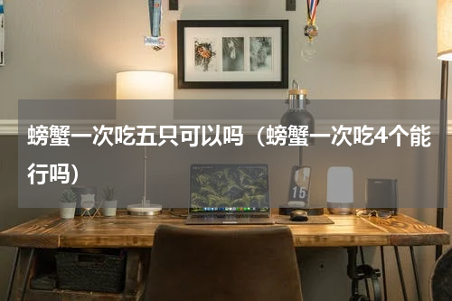 螃蟹一次吃五只可以吗（螃蟹一次吃4个能行吗）