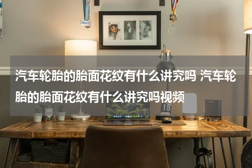 汽车轮胎的胎面花纹有什么讲究吗 汽车轮胎的胎面花纹有什么讲究吗视频