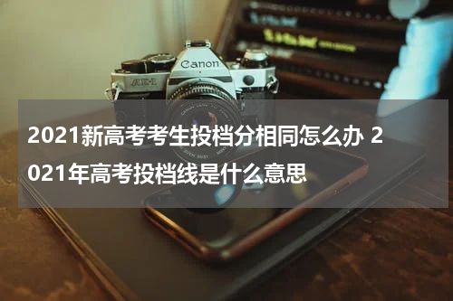 2021新高考考生投档分相同怎么办 2021年高考投档线是什么意思
