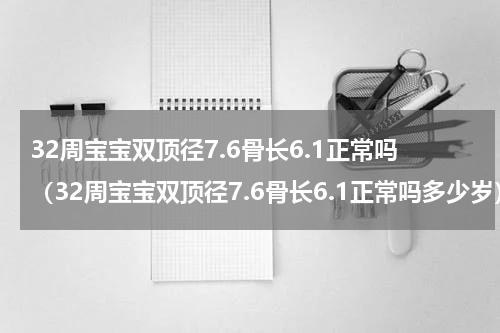32周宝宝双顶径7.6骨长6.1正常吗（32周宝宝双顶径7.6骨长6.1正常吗多少岁）