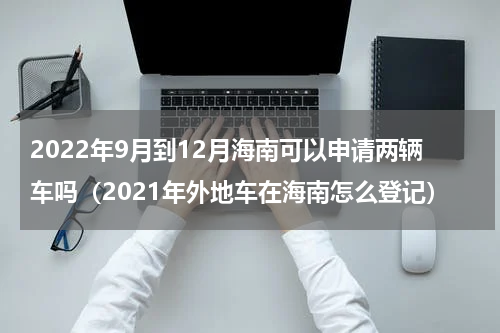 2022年9月到12月海南可以申请两辆车吗（2021年外地车在海南怎么登记）