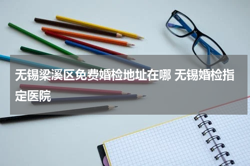 无锡梁溪区免费婚检地址在哪 无锡婚检指定医院