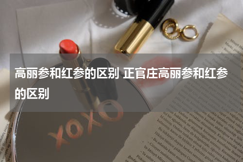 高丽参和红参的区别 正官庄高丽参和红参的区别