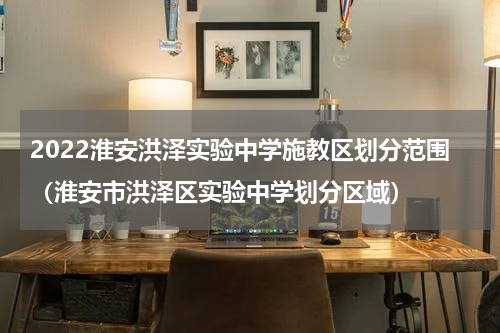 2022淮安洪泽实验中学施教区划分范围（淮安市洪泽区实验中学划分区域）