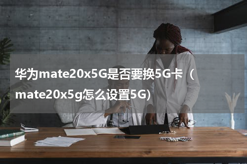 华为mate20x5G是否要换5G卡（mate20x5g怎么设置5G）