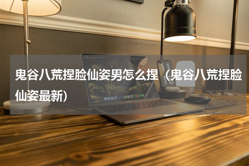 鬼谷八荒捏脸仙姿男怎么捏（鬼谷八荒捏脸仙姿最新）