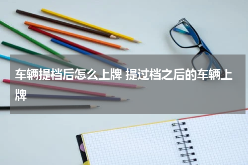 车辆提档后怎么上牌 提过档之后的车辆上牌