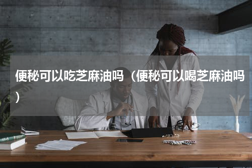 便秘可以吃芝麻油吗（便秘可以喝芝麻油吗）