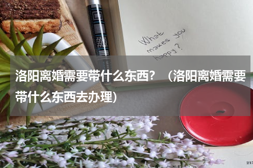 洛阳离婚需要带什么东西？（洛阳离婚需要带什么东西去办理）