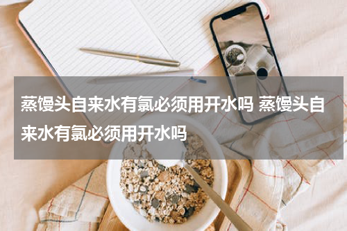 蒸馒头自来水有氯必须用开水吗 蒸馒头自来水有氯必须用开水吗