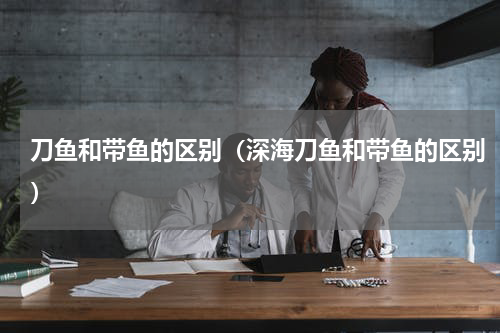 刀鱼和带鱼的区别（深海刀鱼和带鱼的区别）