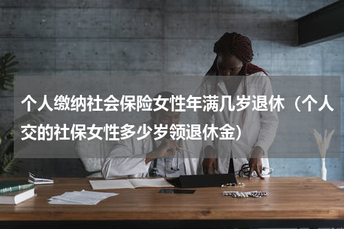 个人缴纳社会保险女性年满几岁退休（个人交的社保女性多少岁领退休金）