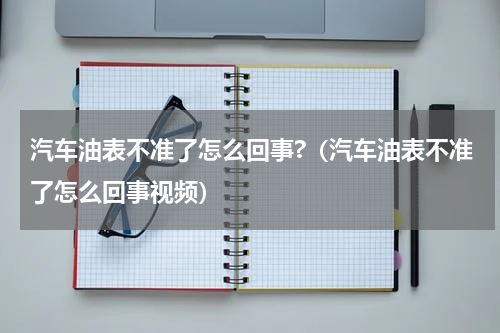 汽车油表不准了怎么回事?（汽车油表不准了怎么回事视频）