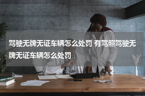 驾驶无牌无证车辆怎么处罚 有驾照驾驶无牌无证车辆怎么处罚
