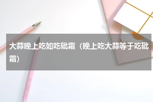 大蒜晚上吃如吃砒霜（晚上吃大蒜等于吃砒霜）