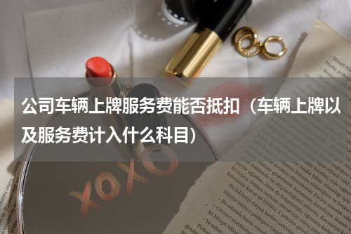 公司车辆上牌服务费能否抵扣（车辆上牌以及服务费计入什么科目）