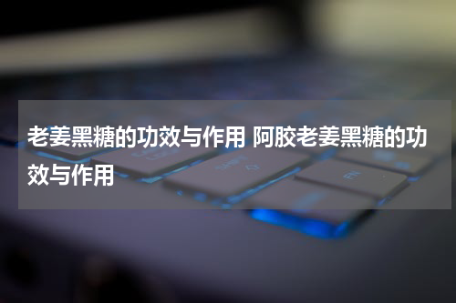 老姜黑糖的功效与作用 阿胶老姜黑糖的功效与作用