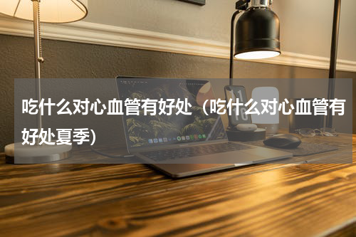 吃什么对心血管有好处（吃什么对心血管有好处夏季）