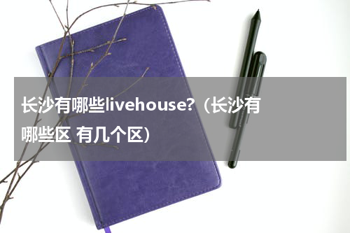 长沙有哪些livehouse?（长沙有哪些区 有几个区）