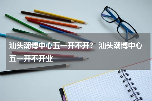 汕头潮博中心五一开不开？ 汕头潮博中心五一开不开业
