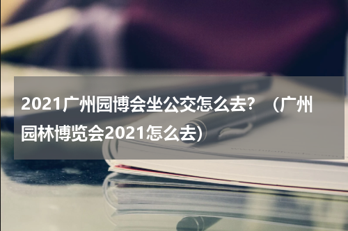 2021广州园博会坐公交怎么去？（广州园林博览会2021怎么去）