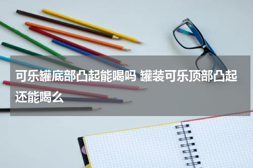 可乐罐底部凸起能喝吗 罐装可乐顶部凸起还能喝么