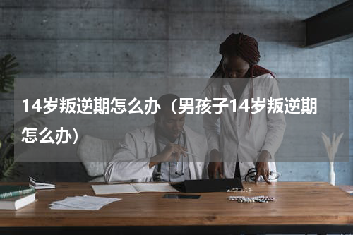 14岁叛逆期怎么办（男孩子14岁叛逆期怎么办）