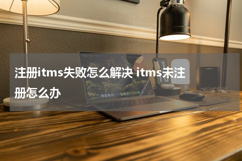 注册itms失败怎么解决 itms未注册怎么办