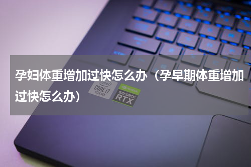 孕妇体重增加过快怎么办（孕早期体重增加过快怎么办）
