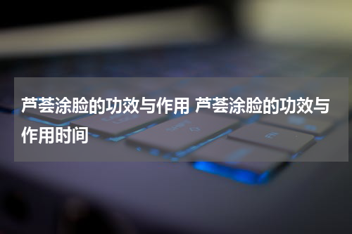 芦荟涂脸的功效与作用 芦荟涂脸的功效与作用时间