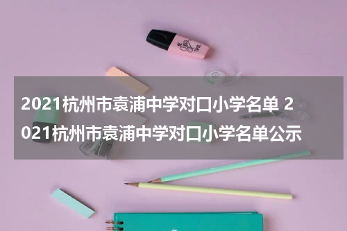 2021杭州市袁浦中学对口小学名单 2021杭州市袁浦中学对口小学名单公示