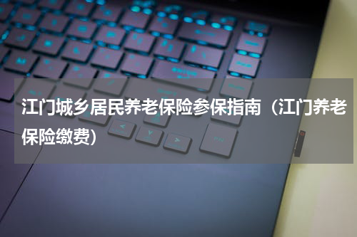 江门城乡居民养老保险参保指南（江门养老保险缴费）