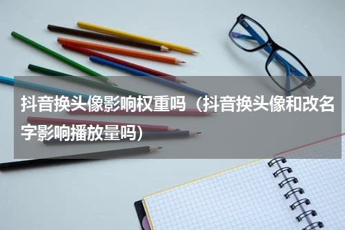 抖音换头像影响权重吗（抖音换头像和改名字影响播放量吗）