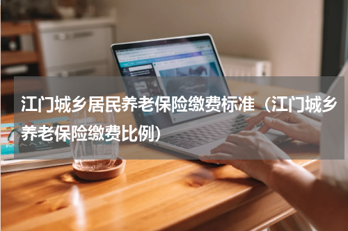 江门城乡居民养老保险缴费标准（江门城乡养老保险缴费比例）