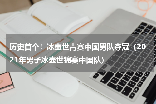 历史首个！冰壶世青赛中国男队夺冠（2021年男子冰壶世锦赛中国队）