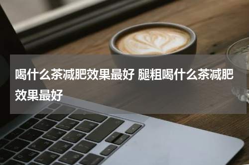 喝什么茶减肥效果最好 腿粗喝什么茶减肥效果最好