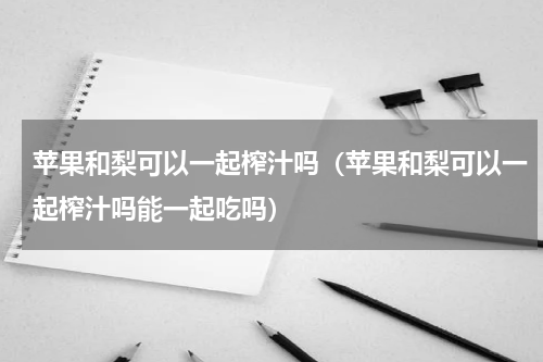 苹果和梨可以一起榨汁吗（苹果和梨可以一起榨汁吗能一起吃吗）