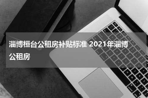 淄博桓台公租房补贴标准 2021年淄博公租房
