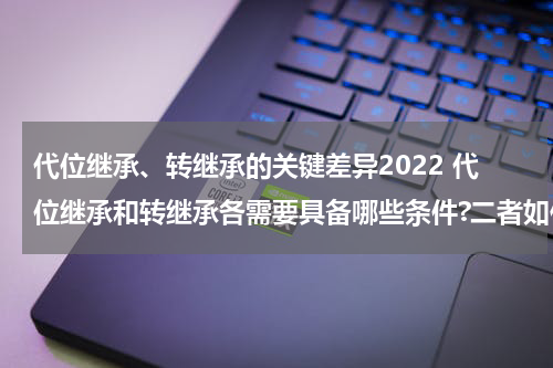 代位继承、转继承的关键差异2022 代位继承和转继承各需要具备哪些条件?二者如何区别?