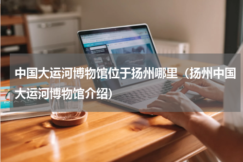 中国大运河博物馆位于扬州哪里（扬州中国大运河博物馆介绍）