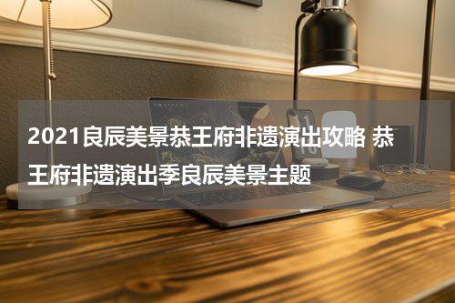 2021良辰美景恭王府非遗演出攻略 恭王府非遗演出季良辰美景主题