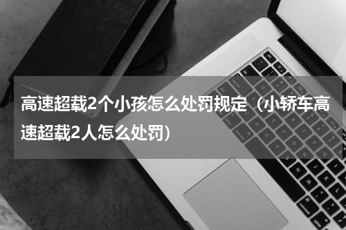 高速超载2个小孩怎么处罚规定（小轿车高速超载2人怎么处罚）