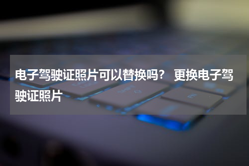 电子驾驶证照片可以替换吗？ 更换电子驾驶证照片