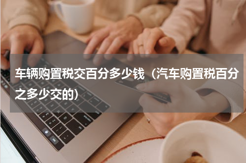 车辆购置税交百分多少钱（汽车购置税百分之多少交的）