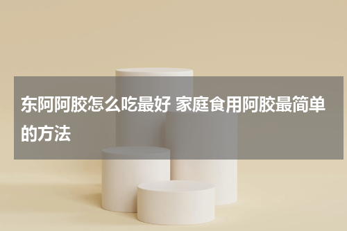 东阿阿胶怎么吃最好 家庭食用阿胶最简单的方法