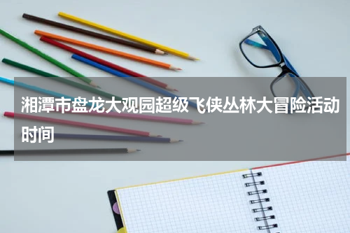 湘潭市盘龙大观园超级飞侠丛林大冒险活动时间