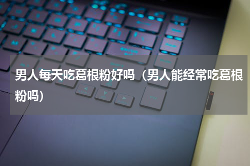 男人每天吃葛根粉好吗（男人能经常吃葛根粉吗）