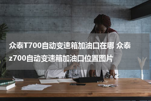众泰T700自动变速箱加油口在哪 众泰z700自动变速箱加油口位置图片