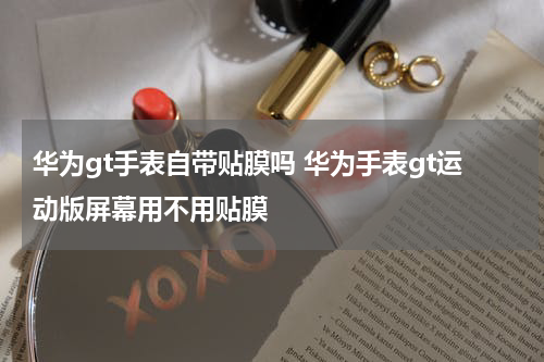 华为gt手表自带贴膜吗 华为手表gt运动版屏幕用不用贴膜