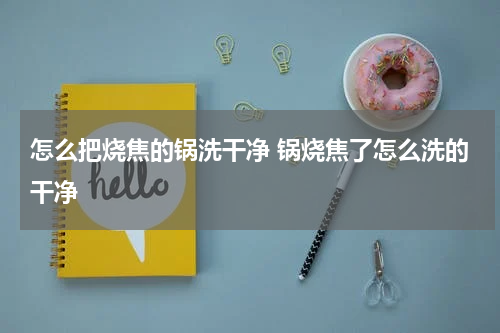 怎么把烧焦的锅洗干净 锅烧焦了怎么洗的干净